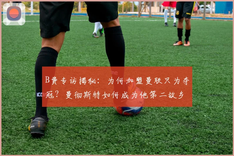 B费专访揭秘：为何加盟曼联只为夺冠？曼彻斯特如何成为他第二故乡