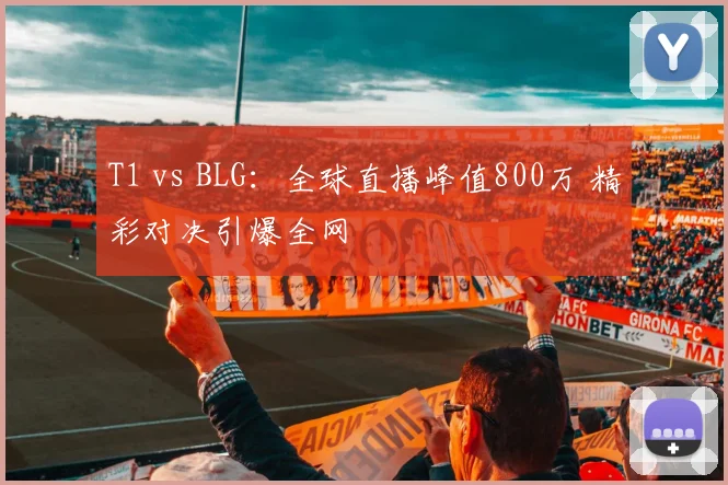 T1 vs BLG:全球直播峰值800万 精彩对决引爆全网