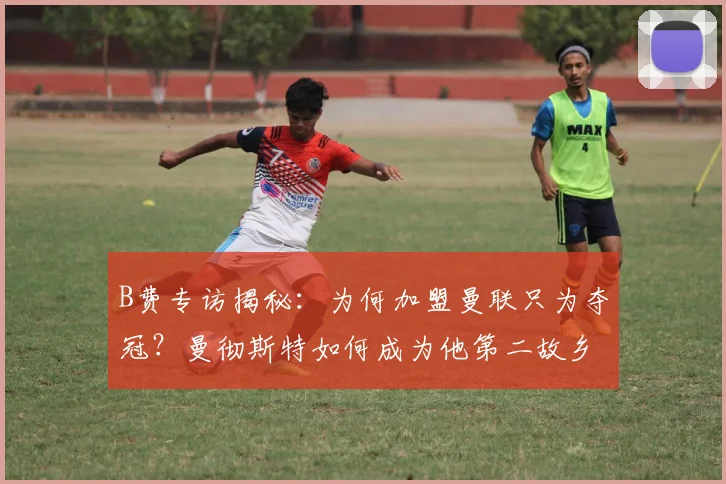 B费专访揭秘：为何加盟曼联只为夺冠？曼彻斯特如何成为他第二故乡