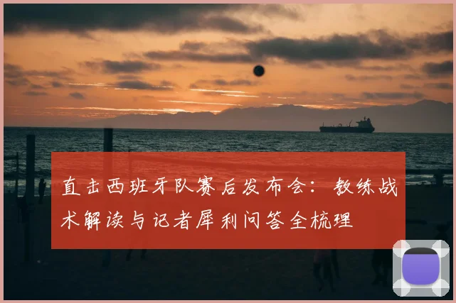 直击西班牙队赛后发布会：教练战术解读与记者犀利问答全梳理