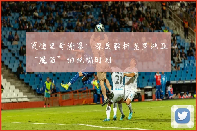 莫德里奇谢幕:深度解析克罗地亚“魔笛”的绝唱时刻
