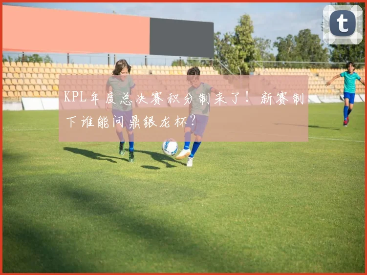 KPL年度总决赛积分制来了！新赛制下谁能问鼎银龙杯？