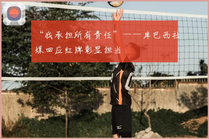 “我承担所有责任”——库巴西社媒回应红牌彰显担当