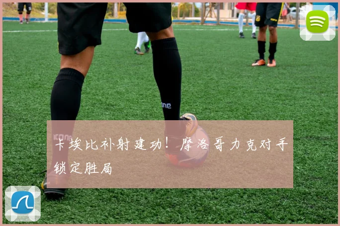 卡埃比补射建功！摩洛哥力克对手锁定胜局