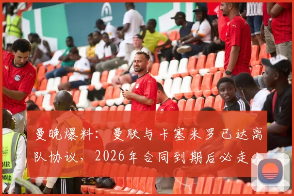 曼晚爆料：曼联与卡塞米罗已达离队协议，2026年合同到期后必走人，核心替代方案浮现