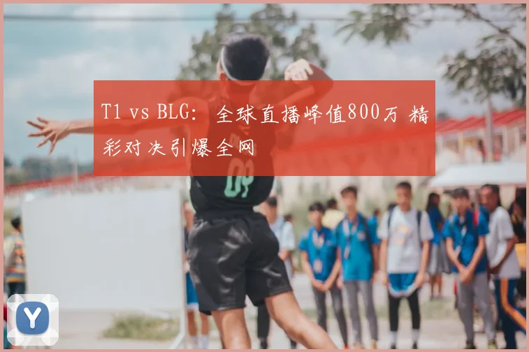 T1 vs BLG:全球直播峰值800万 精彩对决引爆全网