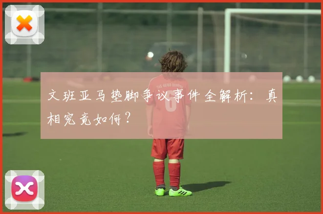文班亚马垫脚争议事件全解析：真相究竟如何？
