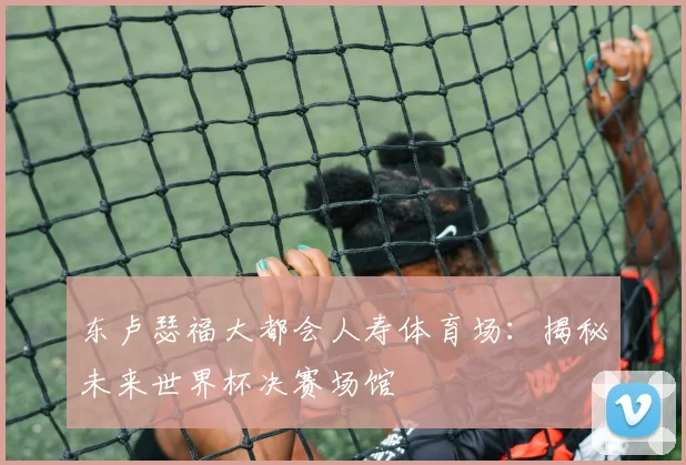 东卢瑟福大都会人寿体育场:揭秘未来世界杯决赛场馆